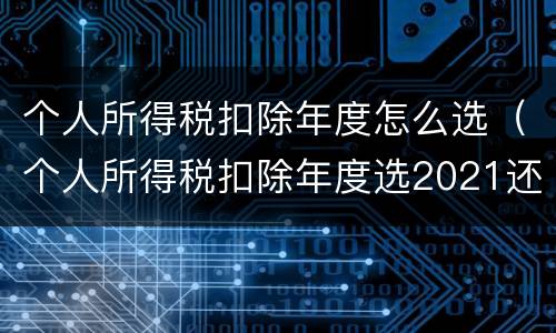 个人所得税扣除年度怎么选（个人所得税扣除年度选2021还是2022）