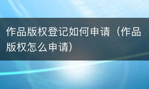 作品版权登记如何申请（作品版权怎么申请）
