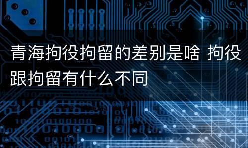青海拘役拘留的差别是啥 拘役跟拘留有什么不同