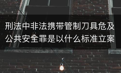 刑法中非法携带管制刀具危及公共安全罪是以什么标准立案的