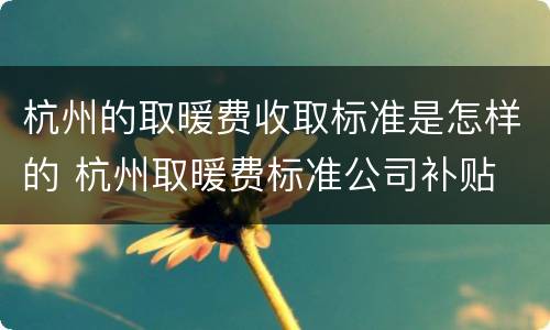 杭州的取暖费收取标准是怎样的 杭州取暖费标准公司补贴