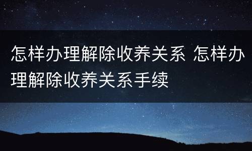 怎样办理解除收养关系 怎样办理解除收养关系手续