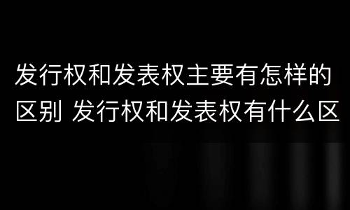 发行权和发表权主要有怎样的区别 发行权和发表权有什么区别