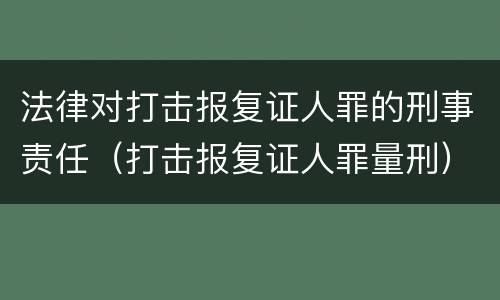 法律对打击报复证人罪的刑事责任（打击报复证人罪量刑）