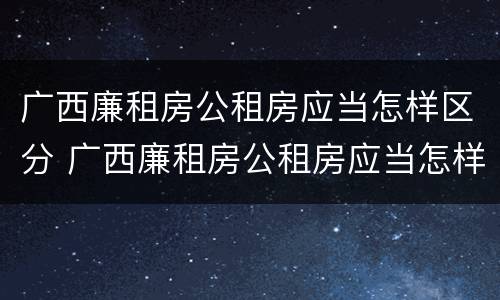 广西廉租房公租房应当怎样区分 广西廉租房公租房应当怎样区分产权