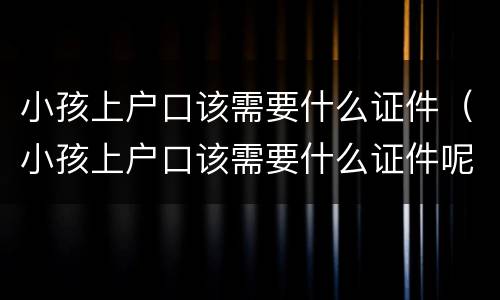 小孩上户口该需要什么证件（小孩上户口该需要什么证件呢）