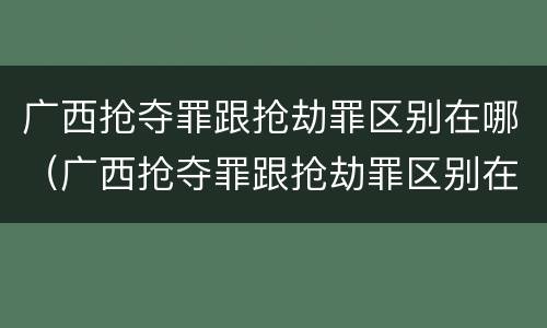 广西抢夺罪跟抢劫罪区别在哪（广西抢夺罪跟抢劫罪区别在哪里）