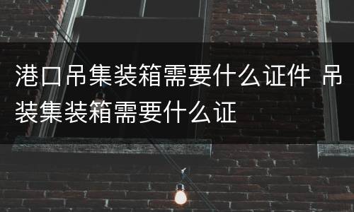 港口吊集装箱需要什么证件 吊装集装箱需要什么证