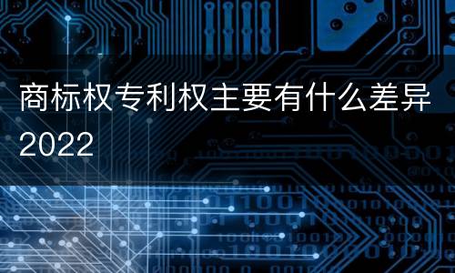 商标权专利权主要有什么差异2022