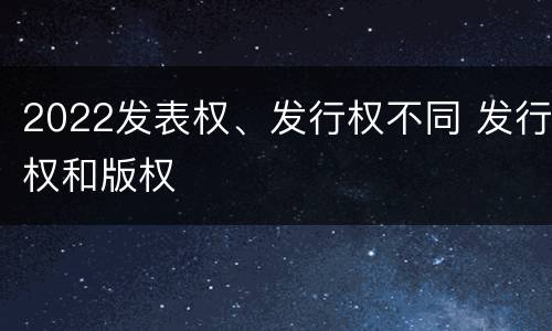 2022发表权、发行权不同 发行权和版权