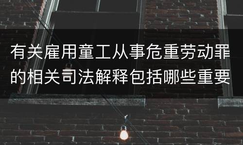 有关雇用童工从事危重劳动罪的相关司法解释包括哪些重要规定