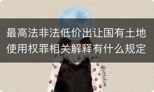 最高法非法低价出让国有土地使用权罪相关解释有什么规定