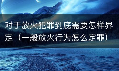 对于放火犯罪到底需要怎样界定（一般放火行为怎么定罪）