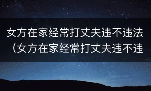 女方在家经常打丈夫违不违法（女方在家经常打丈夫违不违法呀）