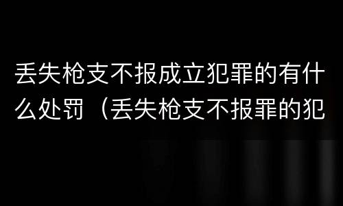 丢失枪支不报成立犯罪的有什么处罚（丢失枪支不报罪的犯罪主体）