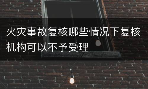 火灾事故复核哪些情况下复核机构可以不予受理