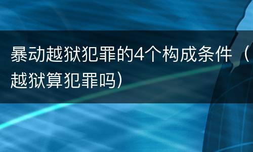 暴动越狱犯罪的4个构成条件（越狱算犯罪吗）
