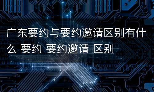 广东要约与要约邀请区别有什么 要约 要约邀请 区别