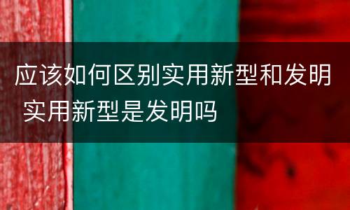 应该如何区别实用新型和发明 实用新型是发明吗