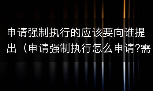 申请强制执行的应该要向谁提出（申请强制执行怎么申请?需要什么条件?）