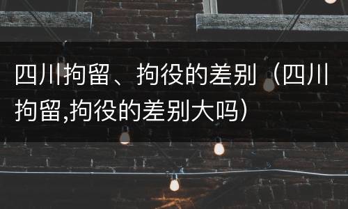 四川拘留、拘役的差别（四川拘留,拘役的差别大吗）