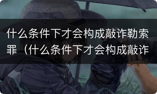 什么条件下才会构成敲诈勒索罪（什么条件下才会构成敲诈勒索罪呢）