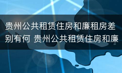 贵州公共租赁住房和廉租房差别有何 贵州公共租赁住房和廉租房差别有何不同