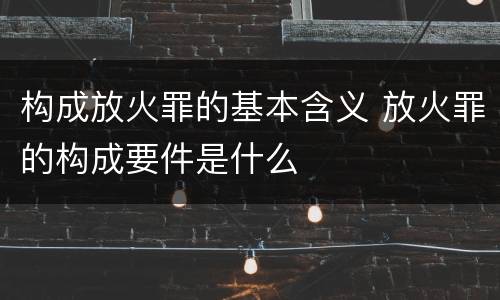 构成放火罪的基本含义 放火罪的构成要件是什么
