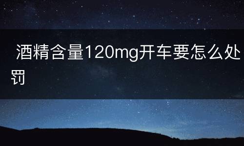  酒精含量120mg开车要怎么处罚