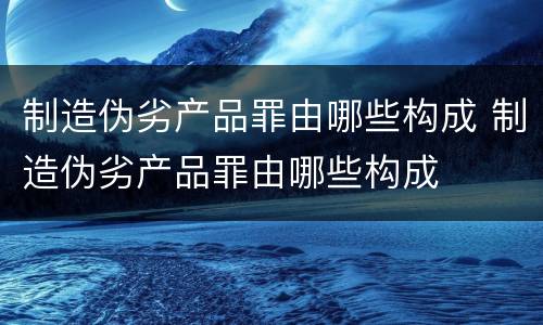 制造伪劣产品罪由哪些构成 制造伪劣产品罪由哪些构成