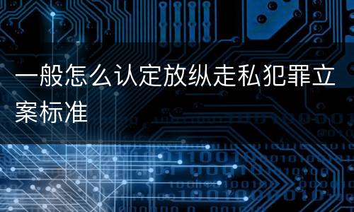 一般怎么认定放纵走私犯罪立案标准