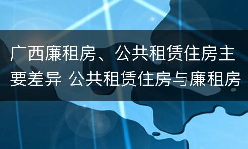 广西廉租房、公共租赁住房主要差异 公共租赁住房与廉租房的区别