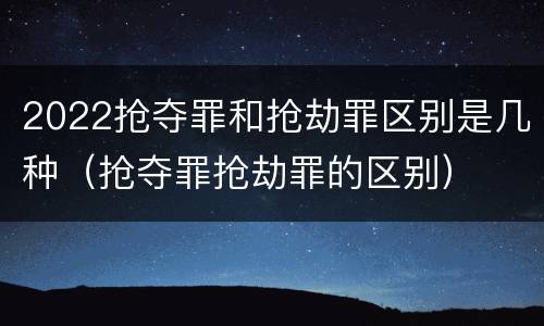 2022抢夺罪和抢劫罪区别是几种（抢夺罪抢劫罪的区别）