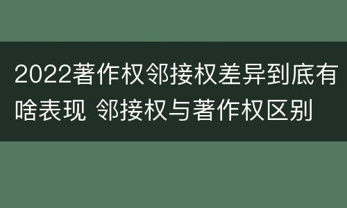 2022著作权邻接权差异到底有啥表现 邻接权与著作权区别