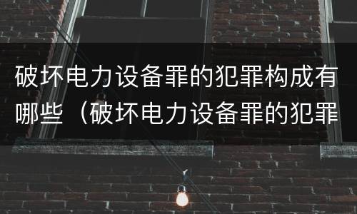 破坏电力设备罪的犯罪构成有哪些（破坏电力设备罪的犯罪构成有哪些罪名）