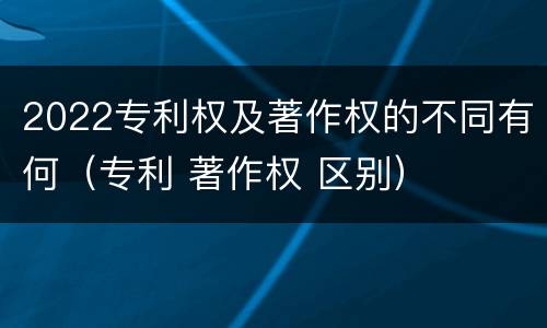 2022专利权及著作权的不同有何（专利 著作权 区别）