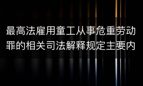 最高法雇用童工从事危重劳动罪的相关司法解释规定主要内容包括什么