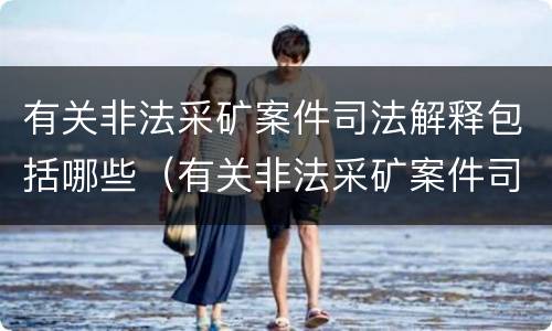 有关非法采矿案件司法解释包括哪些（有关非法采矿案件司法解释包括哪些内容）