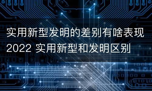 实用新型发明的差别有啥表现2022 实用新型和发明区别