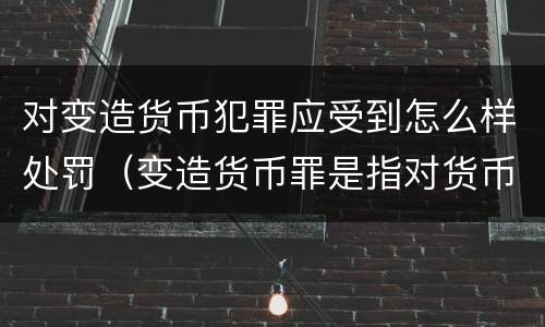 对变造货币犯罪应受到怎么样处罚（变造货币罪是指对货币采用什么等方法）