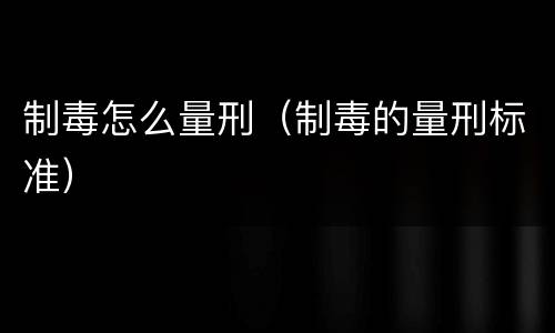 制毒怎么量刑（制毒的量刑标准）