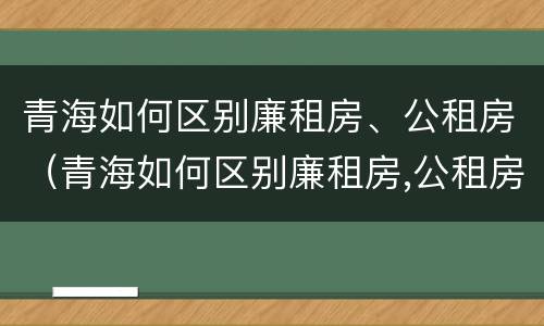 青海如何区别廉租房、公租房(青海如何区别廉租房,公租房和住宅)