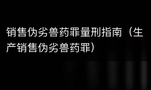 销售伪劣兽药罪量刑指南（生产销售伪劣兽药罪）