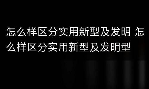 怎么样区分实用新型及发明 怎么样区分实用新型及发明型