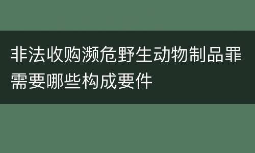 非法收购濒危野生动物制品罪需要哪些构成要件
