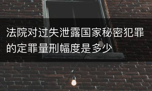 法院对过失泄露国家秘密犯罪的定罪量刑幅度是多少