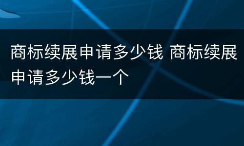 商标续展申请多少钱 商标续展申请多少钱一个