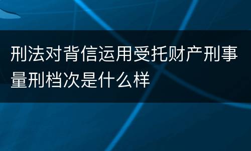 刑法对背信运用受托财产刑事量刑档次是什么样