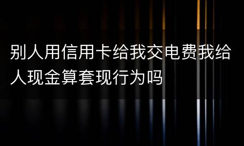 别人用信用卡给我交电费我给人现金算套现行为吗