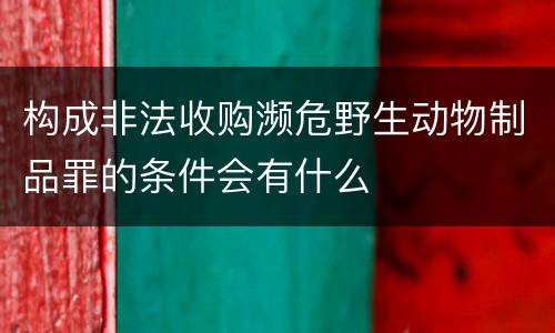 构成非法收购濒危野生动物制品罪的条件会有什么